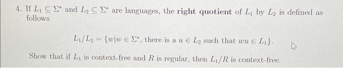 4. If L, CE and L2 CE are languages, the right quotient of L, by L2 is defined as
follows
L/L2 {w/w €e E, there is a u e L2 such that wu e L}.
%3D
Show that if L, is context-free and R is regular, then L/R is context-free.
