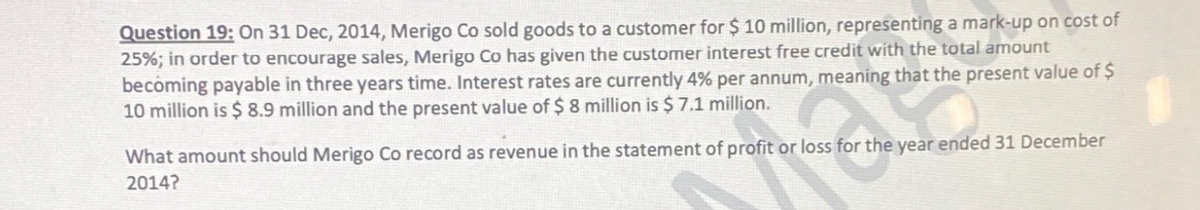 Question 19: On 31 Dec, 2014, Merigo Co sold goods to a customer for $10 million, representing a mark-up on cost of
25%; in order to encourage sales, Merigo Co has given the customer interest free credit with the total amount
becoming payable in three years time. Interest rates are currently 4% per annum, meaning that the present value of $
10 million is $8.9 million and the present value of $ 8 million is $7.1 million.
What amount should Merigo Co record as revenue in the statement of profit or loss for the year ended 31 December
2014?
og