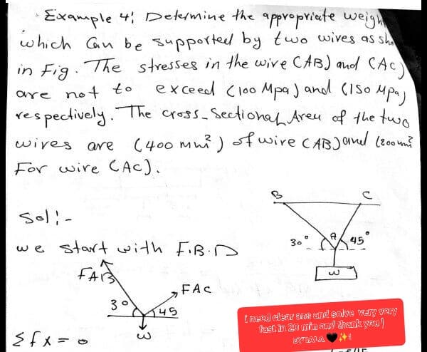 •Example 41 Determine the appropriate weight
which can be supported by two wives as sho
in Fig. The stresses in the wire CAB) and CAC)
exceed (100 Mpa) and (150 Mpa)
are not to
respectively. The cross-sectional Aren of the two
(400 mm) of wire (AB) and (800mm²
wives are
For wire CAC).
soli-
we start with F.B.D
FAIS
<fx = 0
30145
FAC
A
30°
W
45
i need clear ans and solve very very
fast in 20 min and thank you!
DYBALA
2/15