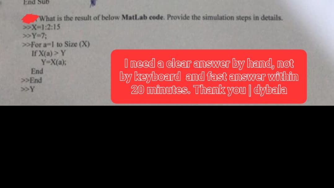 End Sub
What is the result of below MatLab code. Provide the simulation steps in details.
>>X-1:2:15
>> Y-7;
>>For a-1 to Size (X)
If X(a) > Y
Y-X(a);
End
>> End
>>Y
I need a clear answer by hand, not
by keyboard and fast answer within
20 minutes. Thank you | dybala