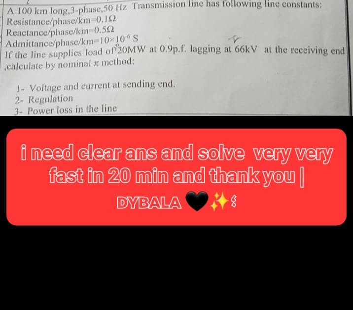 A 100 km long, 3-phase, 50 Hz Transmission line has following line constants:
Resistance/phase/km 0.192
Reactance/phase/km 0.592
Admittance/phase/km=10×10 S
V
If the line supplies load of 20MW at 0.9p.f. lagging at 66kV at the receiving end
,calculate by nominal method:
1- Voltage and current at sending end.
2- Regulation
3- Power loss in the line
i need clear ans and solve very very
fast in 20 min and thank you
DYBALAS