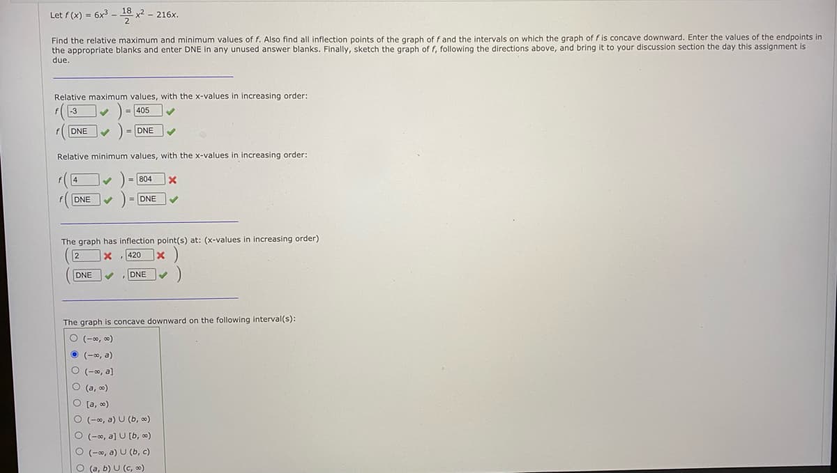 Let f (x) = 6x3 - 18 x2 - 216x.
Find the relative maximum and minimum values of f. Also find all inflection points of the graph of f and the intervals on which the graph of f is concave downward. Enter the values of the endpoints in
the appropriate blanks and enter DNE in any unused answer blanks. Finally, sketch the graph of f, following the directions above, and bring it to your discussion section the day this assignment is
due.
Relative maximum values, with the x-values in increasing order:
-3
405
f DNE
DNE
Relative minimum values, with the x-values in increasing order:
= 804
DNE
DNE
The graph has inflection point(s) at: (x-values in increasing order)
2
420
DNE
DNE
The graph is concave downward on the following interval(s):
O (-0, 0)
O (-0, a)
O (-0, a]
O (a, o)
O [a, 0)
O (-0, a) U (b, o)
O (-0, a] U [b, 0)
O (-0, a) U (b, c)
O (a, b) U (c, 0)

