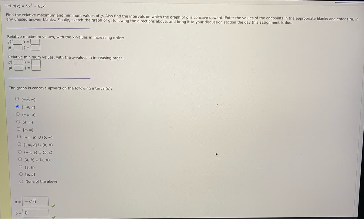 Let g(x) = 5x7 - 63x5
Find the relative maximum and minimum values of g. Also find the intervals on which the graph of g is concave upward. Enter the values of the endpoints in the appropriate blanks and enter DNE in
any unused answer blanks. Finally, sketch the graph of g, following the directions above, and bring it to your discussion section the day this assignment is due.
Relative maximum values, with the x-values in increasing order:
日::日
g(
g(
Relative minimum values, with the x-values in increasing order:
g(
g(
The graph is concave upward on the following interval(s):
(-0, 0)
O (-0, a)
O (-0, a]
O (a, o)
O [a, o)
O (-o, a) U (b, ∞)
O (-0, a] U [b, o)
O (-∞, a) U (b, c)
O (a, b) U (c, ∞)
O (a, b)
O [a, b)
O None of the above.
-V6
b =

