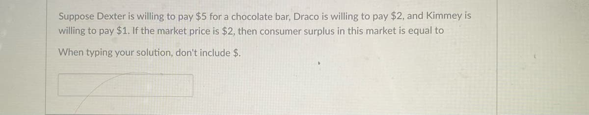 Suppose Dexter is willing to pay $5 for a chocolate bar, Draco is willing to pay $2, and Kimmey is
willing to pay $1. If the market price is $2, then consumer surplus in this market is equal to
When typing your solution, don't include $.