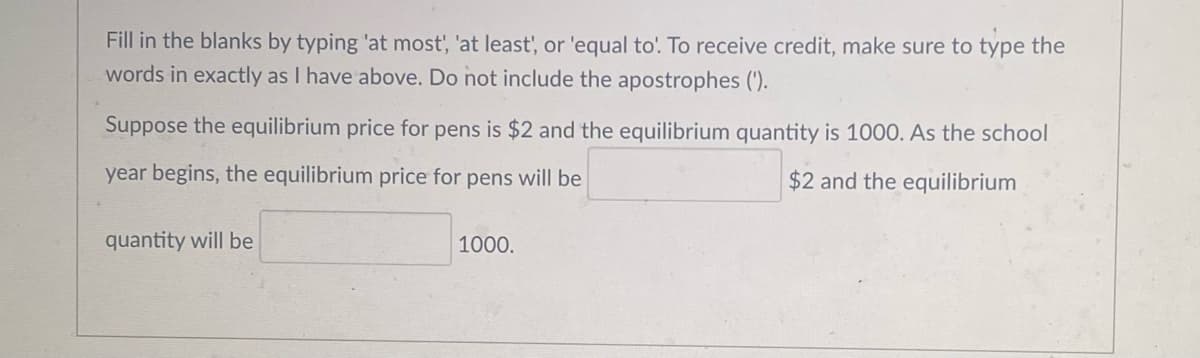 Fill in the blanks by typing 'at most', 'at least', or 'equal to! To receive credit, make sure to type the
words in exactly as I have above. Do not include the apostrophes (').
Suppose the equilibrium price for pens is $2 and the equilibrium quantity is 1000. As the school
year begins, the equilibrium price for pens will be
$2 and the equilibrium
quantity will be
1000.