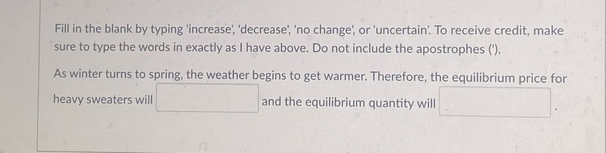 Fill in the blank by typing 'increase', 'decrease', 'no change', or 'uncertain'. To receive credit, make
sure to type the words in exactly as I have above. Do not include the apostrophes (').
As winter turns to spring, the weather begins to get warmer. Therefore, the equilibrium price for
heavy sweaters will
and the equilibrium quantity will