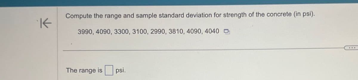 K
Compute the range and sample standard deviation for strength of the concrete (in psi).
3990, 4090, 3300, 3100, 2990, 3810, 4090, 4040
The range is psi.