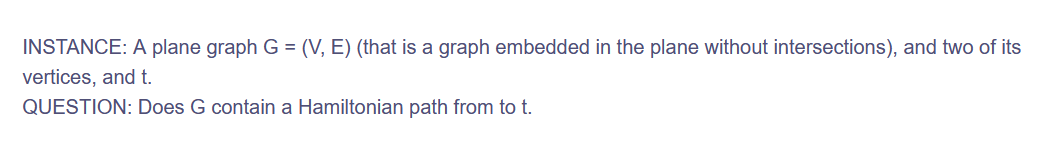 INSTANCE: A plane graph G = (V, E) (that is a graph embedded in the plane without intersections), and two of its
vertices, and t.
QUESTION: Does G contain a Hamiltonian path from to t.