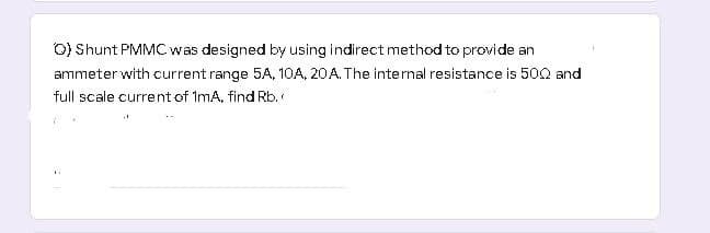 O) Shunt PMMC was designed by using indirect method to provide an
ammeter with current range 5A, 10A, 20A. The internal resistance is 500 and
full scale current of ImA, find Rb.
