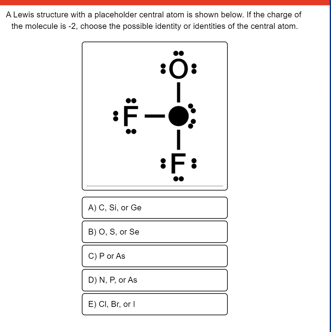 A Lewis structure with a placeholder central atom is shown below. If the charge of
the molecule is -2, choose the possible identity or identities of the central atom.
F:
A) C, Si, or Ge
B) O, S, or Se
C) P or As
D) N, P, or As
E) CI, Br, or I
:L:
