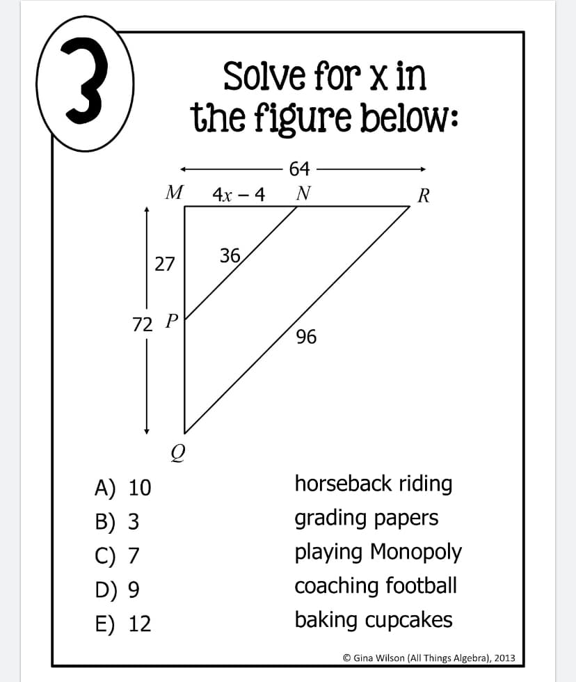 Solve for x in
the figure below:
3)
64
M
4x – 4
N
R
27
36
72 P
96
A) 10
horseback riding
B) 3
grading papers
C) 7
playing Monopoly
coaching football
baking cupcakes
D) 9
E) 12
© Gina Wilson (All Things Algebra), 2013
