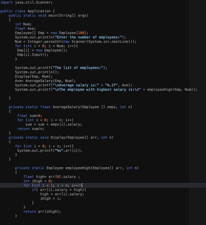 import java.util.Scanner;
public class Application {
public static void main(String[] args)
{
int Num;
float Ave;
Employee [] Emp = new Employee [100];
System.out.println("Enter the number of employees:");
Num = Integer.parseInt (new Scanner(System.in).nextLine());
for (int i = 0; i < Num; i++){
Emp [i] = new Employee();
Emp [i].Input();
System.out.printf("The list of employees:");
System.out.println();
Display(Emp, Num);
Ave= AverageSalary(Emp, Num);
System.out.printf("\nAverage salary is:" + "%.2f", Ave);
System.out.printf("\nThe employee with highest salary is:\n" + employeeHigh(Emp, Num));
private static float AverageSalary(Employee [] emps, int n)
{
float sum=0;
for (int i = 0; i < n; i++)
sum = sum + emps [i].salary;
return sum/n;
private static void Display(Employee[] arr, int n)
{
for (int i = 0; i < n; i++){
System.out.printf("%s",arr[i]);
}
private static Employee employeeHigh(Employee [] arr, int n)
{
float high= arr[0].salary ;
int iHigh = 0;
for (int i = 1; i< n; i++){
if( arr[i].salary > high){
high = arr[i].salary;
iHigh = i;
}
return arr[iHigh];
}
