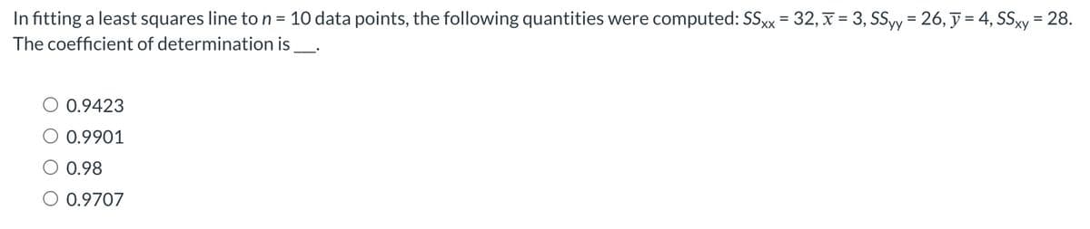 In fitting a least squares line to n = 10 data points, the following quantities were computed: SSxx = 32, x = 3, SSyy = 26, y = 4, SSxy= 28.
is _____.
The coefficient of determination
0.9423
0.9901
0.98
0.9707