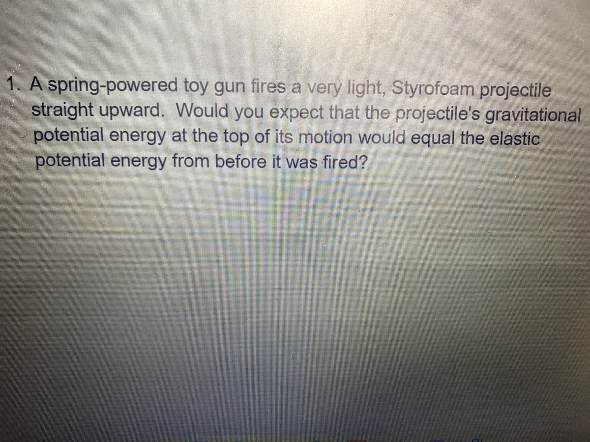 1. A spring-powered toy gun fires a very light, Styrofoam projectile
straight upward. Would you expect that the projectile's gravitational
potential energy at the top of its motion would equal the elastic
potential energy from before it was fired?
