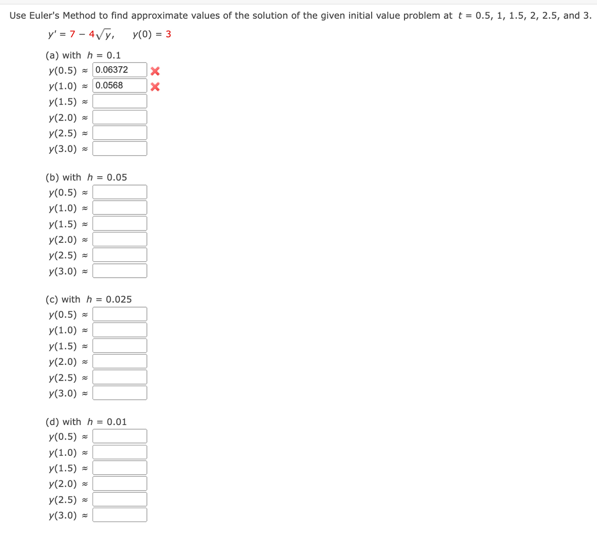 Use Euler's Method to find approximate values of the solution of the given initial value problem at t = 0.5, 1, 1.5, 2, 2.5, and 3.
y' = 7 - 4√√y,
y(0) = 3
(a) with h = 0.1
y(0.5) 0.06372
y(1.0) ≈ 0.0568
y(1.5)
y(2.0)
y(2.5)
y(3.0)
(b) with h = 0.05
y(0.5)
y(1.0)
y(1.5)
y(2.0)
y(2.5)
y(3.0)
~
~
(c) with h = 0.025
y(0.5)
y(1.0) ~
y(1.5)≈
y(2.0)
y(2.5) ~
y(3.0)
(d) with h = 0.01
y(0.5)
y(1.0):
y(1.5)
y(2.0)
y(2.5)
y(3.0)
≈