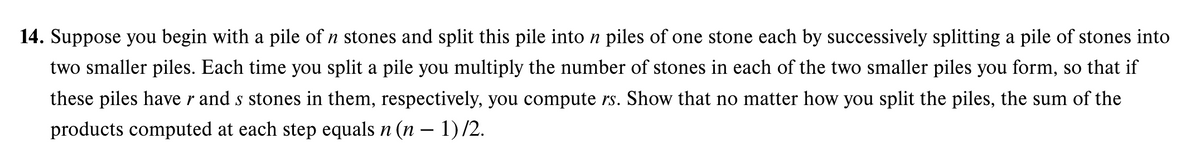 14. Suppose you begin with a pile of n stones and split this pile into n piles of one stone each by successively splitting a pile of stones into
two smaller piles. Each time you split a pile you multiply the number of stones in each of the two smaller piles you form, so that if
these piles have r and s stones in them, respectively, you compute rs. Show that no matter how you split the piles, the sum of the
products computed at each step equals n (n − 1) /2.