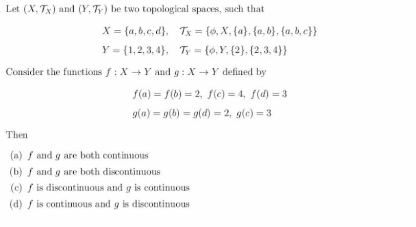 Let (X, Tx) and (Y, Ty) be two topological spaces, such that
X = {a, b, c, d}, Tx = {ø, X, {a}, {a, b}, {a, b, c}}
Y = {1,2, 3, 4}, Ty = {0,Y, {2}, {2,3, 4}}
%3D
%3D
Consider the functions f: X Y and g: X Y defined by
f(a) = f(b) = 2, f(c) = 4, f(d) = 3
g(a) = g(b) = g(d) 2, g(c) = 3
%3D
Then
(a) f and g are both continuous
(b) f and g are both discontinuous
(c) f is discontinuous and g is continuous
(d) f is continuous and g is discontinuous
