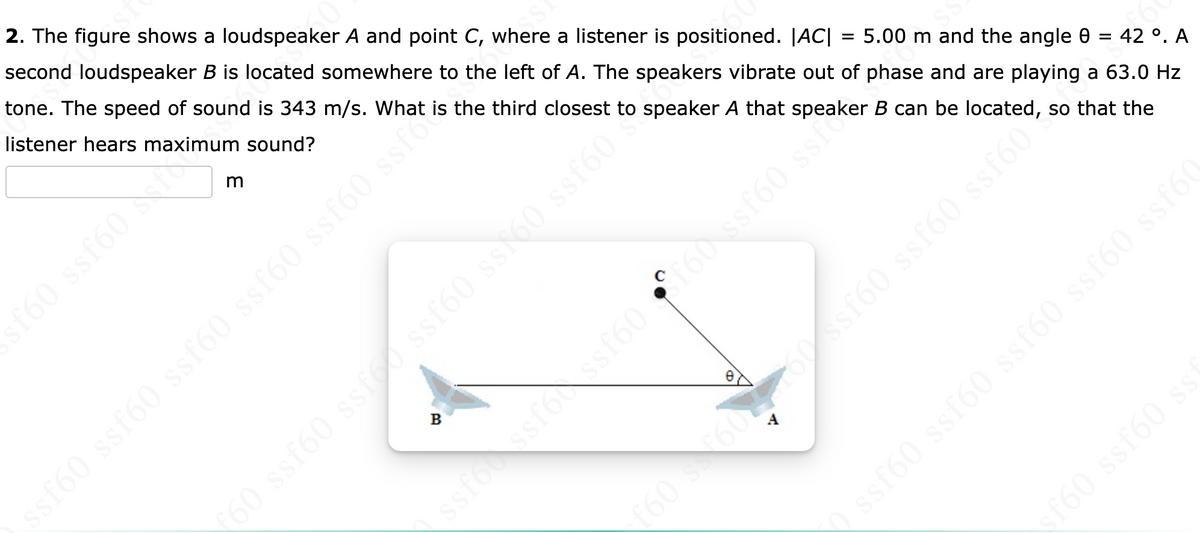 2. The figure shows a loudspeaker A and point C, where a listener is positioned. |AC|
second loudspeaker B is located somewhere to the left of A. The speakers vibrate out of phase and are playing a 63.0 Hz
tone. The speed of sound is 343 m/s. What is the third closest to speaker A that speaker B can be located, so that the
60
listener hears maximum sound?
5.00 m and the angle 0 = 42 °. A
sf60 ssf60 f
160 ssf60 s
sf60 ssf60 ssf60 ssf60 ssf60 ssice
ssfo ssfossf60 ST60 ssf60 ssfo
ssf60 ssf60 ssf60 ssf60 ssf60
