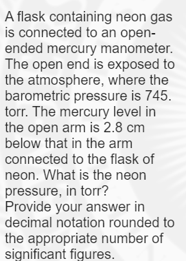 A flask containing neon gas
is connected to an open-
ended mercury manometer.
The open end is exposed to
the atmosphere, where the
barometric pressure is 745.
torr. The mercury level in
the open arm is 2.8 cm
below that in the arm
connected to the flask of
neon. What is the neon
pressure, in torr?
Provide your answer in
decimal notation rounded to
the appropriate number of
significant figures.
