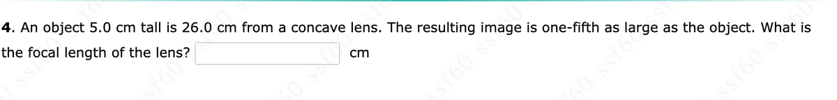 4. An object 5.0 cm tall is 26.0 cm from a concave lens. The resulting image is one-fifth as large as the object. What is
fl
the
focal length of the lens?
POISS
cs 9 F
cm
sf60 ss
60 ssf6
ssf60's