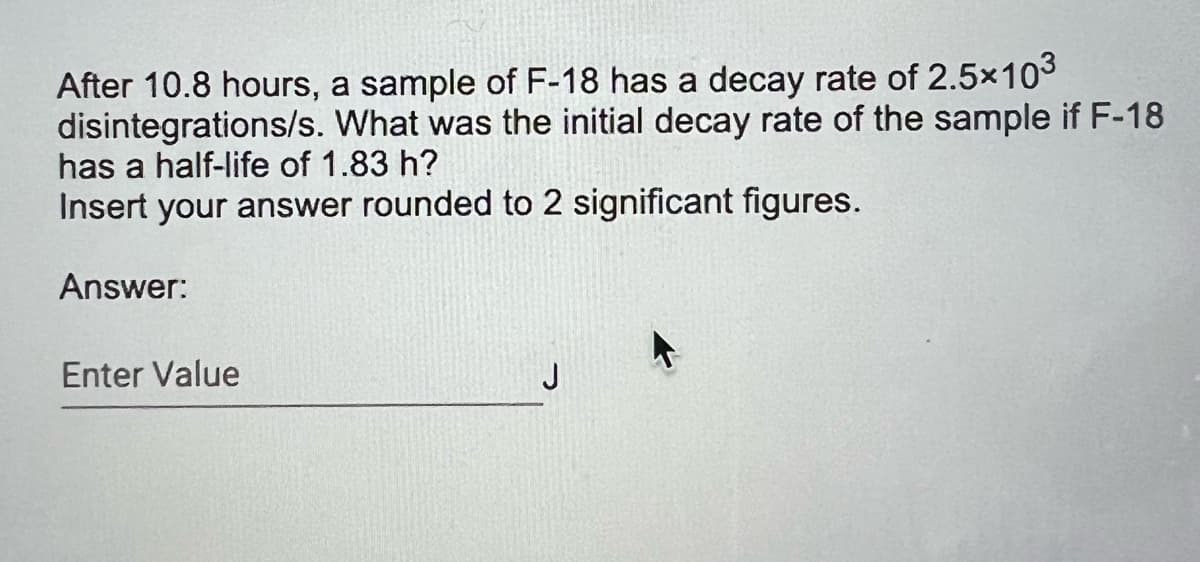 After 10.8 hours, a sample of F-18 has a decay rate of 2.5×103
disintegrations/s. What was the initial decay rate of the sample if F-18
has a half-life of 1.83 h?
Insert your answer rounded to 2 significant figures.
Answer:
Enter Value
