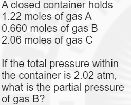 A closed container holds
1.22 moles of gas A
0.660 moles of gas B
2.06 moles of gas C
If the total pressure within
the container is 2.02 atm,
what is the partial pressure
of gas B?
