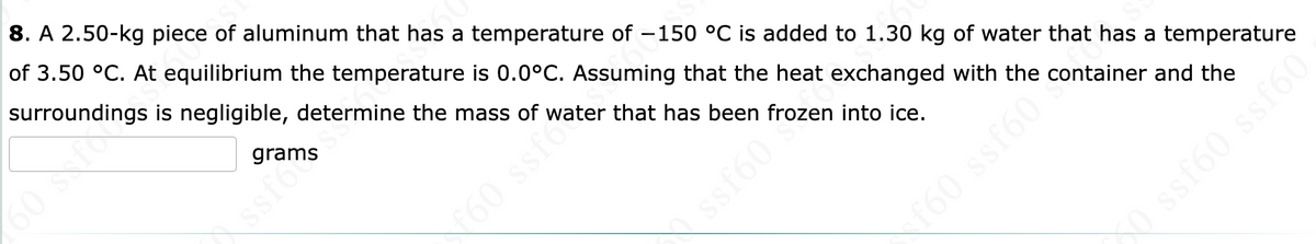 8. A 2.50-kg piece of aluminum that has a temperature of -150 °C is added to 1.30 kg of water that has a temperature
of 3.50 °C. At equilibrium the temperature is 0.0°C. Assuming that the heat exchanged with the container and the
surroundings is negligible, determine the mass of water that has been frozen into ice.
grams
60 Sxfo
60 ssfo
ssfo
