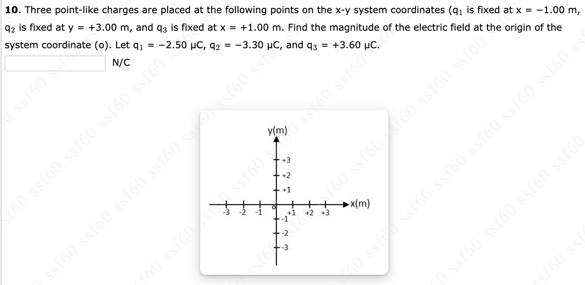 10. Three point-like charges are placed at the following points on the x-y system coordinates (q₁ is fixed
92 is fixed at y = +3.00 m, and q3 is fixed at x = +1.00 m. Find the magnitude of the electric field at
system coordinate
(0). Let q₁
-2.50 µC, 92 = -3.30
N/C
ssf60 ssf60 ssf60 ssf60 ss 50 ssf60 ssio and q3 = +3.60 µC.
ssf60 st
f60 ssf60 ssf60 ssf60 ssf60?
-2
+2
+ +1
O
ssf6
+1
-1
+
-3
f6
08 09 09 098 09
x(m)
at x =
the origin
ssf60°t the
09588 0915 09588 091
-1.00 m,
of the
$60 ssf ssf60 ssf60 ssf60 ssf60 ssf60 ss
sf60 sst
50 ssf60 ssf60 ssf60 ssf60