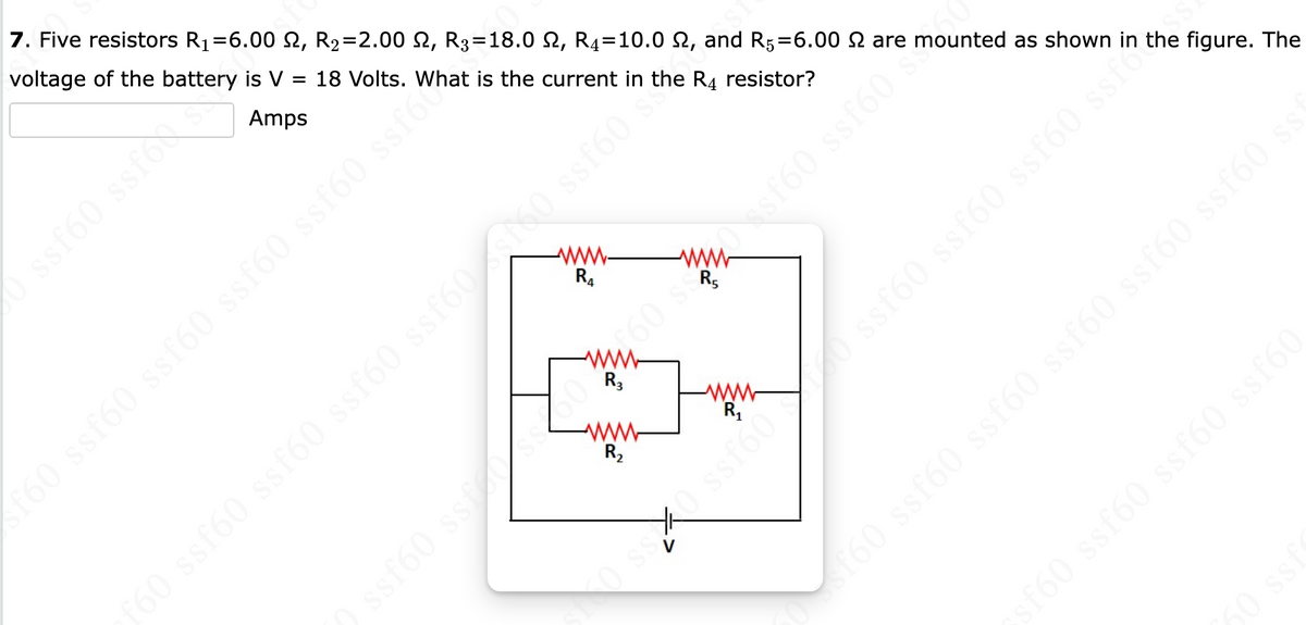 7. Five resistors R₁=6.00 ₪, R₂=2.00 £2, R3=18.0 N, R4=10.0 №, and R5=6.00 £ are mounted as shown in the figure. The
voltage of the battery is V = 18 Volts.
Amps
ssf60 ssfox
R₁
f60 ssf60 ssf60 ssf60 ssf60 sfhat is the current in the R4 resistor?
f60 ssf60 ssf60 ssf60 ssf60f50 ssf60 s
R₂
ssf60 ssfosz
R₁
mm 60 s messf60 ssf60
ssf60 ssf
sssf600 ssf60 ssf60
sf60 ssf60 ssf60 ssf60
sf60 ssf60 ssf60 ssf60 ssf60 ssf60 sst
60 ss