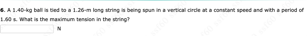 6. A 1.40-kg ball is tied to a 1.26-m long string is being spun in a vertical circle at a constant speed and with a period of
1.60 s. What is the maximum tension in the string?
60
60
60 ssfo
sf60
ssf60
f60
