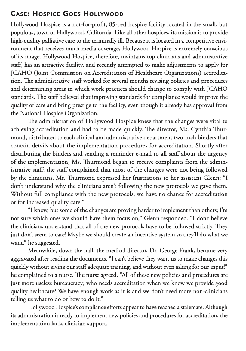 CASE: HOSPICE GOES HOLLYWOOD
Hollywood Hospice is a not-for-profit, 85-bed hospice facility located in the small, but
populous, town of Hollywood, California. Like all other hospices, its mission is to provide
high-quality palliative care to the terminally ill. Because it is located in a competitive envi-
ronment that receives much media coverage, Hollywood Hospice is extremely conscious
of its image. Hollywood Hospice, therefore, maintains top clinicians and administrative
staff, has an attractive facility, and recently attempted to make adjustments to apply for
JCAHO (Joint Commission on Accreditation of Healthcare Organizations) accredita-
tion. The administrative staff worked for several months revising policies and procedures
and determining areas in which work practices should change to comply with JCAHO
standards. The staff believed that improving standards for compliance would improve the
quality of care and bring prestige to the facility, even though it already has approval from
the National Hospice Organization.
The administration of Hollywood Hospice knew that the changes were vital to
achieving accreditation and had to be made quickly. The director, Ms. Cynthia Thur-
mond, distributed to each clinical and administrative department two-inch binders that
contain details about the implementation procedures for accreditation. Shortly after
distributing the binders and sending a reminder e-mail to all staff about the urgency
of the implementation, Ms. Thurmond began to receive complaints from the admin-
istrative staff; the staff complained that most of the changes were not being followed
by the clinicians. Ms. Thurmond expressed her frustrations to her assistant Glenn: "I
don't understand why the clinicians aren't following the new protocols we gave them.
Without full compliance with the new protocols, we have no chance for accreditation
or for increased quality care."
"I know, but some of the changes are proving harder to implement than others; I'm
not sure which ones we should have them focus on," Glenn responded. "I don't believe
the clinicians understand that all of the new protocols have to be followed strictly. They
just don't seem to care! Maybe we should create an incentive system so they'll do what we
want," he suggested.
Meanwhile, down the hall, the medical director, Dr. George Frank, became very
aggravated after reading the documents. "I can't believe they want us to make changes this
quickly without giving our staff adequate training, and without even asking for our input!"
he complained to a nurse. The nurse agreed, "All of these new policies and procedures are
just more useless bureaucracy; who needs accreditation when we know we provide good
quality healthcare? We have enough work as it is and we don't need more non-clinicians
telling us what to do or how to do it."
Hollywood Hospice's compliance efforts appear to have reached a stalemate. Although
its administration is ready to implement new policies and procedures for accreditation, the
implementation lacks clinician support.