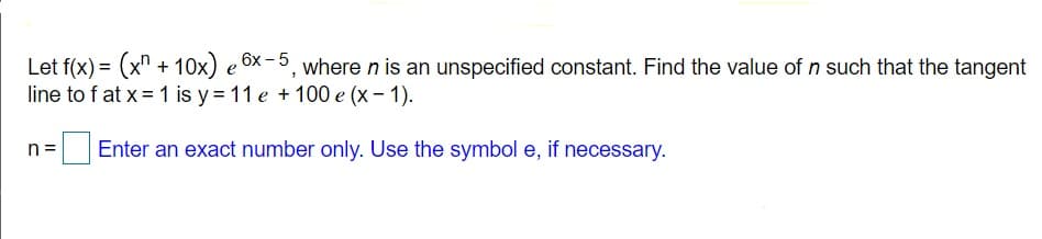 Let f(x) = (x" + 10x) e 6x-5, where n is an unspecified constant. Find the value of n such that the tangent
line to f at x =1 is y = 11 e + 100 e (x – 1).
|Enter an exact number only. Use the symbol e, if necessary.
n =
