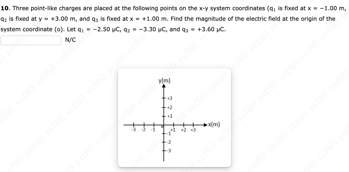 10. Three point-like charges are placed at the following points on the x-y system coordinates (q₁ is fixed at x = -1.00 m,
92 is fixed at y = +3.00 m, and q3 is fixed at x = +1.00 m. Find the magnitude of the electric field at the origin of the
system coordinate (o). Let q₁ = -2.50 µC, 92 = -3.30 μC, and 93 = +3.60 µC.
f60 ssf60 ssf60 ssf60
9 9 9 9J$$ (
+3
+2
+ +1
0
-1
-2
-3
f60 ssf6x
s do
+1 +2 +3
x(m)
f60 ssf60 ssf60 ssf60 ssf60 ssf60 ssf60*
0988 (9js: 09588 (9js (
ssf60 ssf ssf60
ssf60 ssf60 ssf60 ssfor
$160 $$160 ss160
ssf60 ssf60 ssf60 ssf60 ssf60
ƒ60 ssf60 ssf