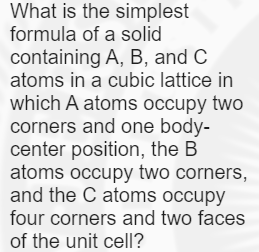 What is the simplest
formula of a solid
containing A, B, and C
atoms in a cubic lattice in
which A atoms occupy two
corners and one body-
center position, the B
atoms occupy two corners,
and the C atoms occupy
four corners and two faces
of the unit cell?
