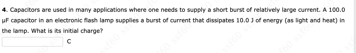 4. Capacitors are used in many applications where one needs to supply a short burst of relatively large current. A 100.0
μF capacitor in an electronic flash lamp supplies a burst of current that dissipates 10.0 J of energy (as light and heat) in
the lamp. What is its initial charge?
C
ssf60 s
60 ssf6
ssf60 ss.
ƒ60 ssfor