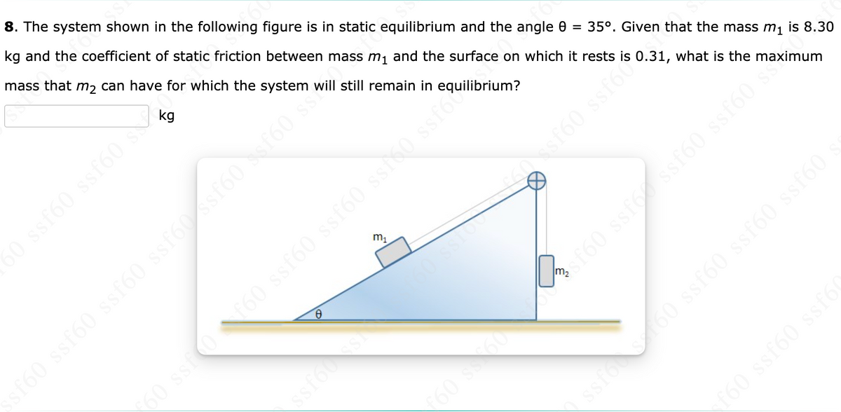 8. The system shown in the following figure is in static equilibrium and the angle e
kg and the coefficient of static friction between mass m, and the surface on which it rests is 0.31, what is the maximum
mass that m2 can have for which the system will still remain in equilibrium?
kg
35°. Given that the mass m1 is 8.30
m1
ssf60 ssf60 ssfó0 Asf60 Nef60 s
60 ssf0
ssfos
60 s60
ssfo 60 ssf60 ssf60 ssf60
ruamstimetic 09J$S 093N
f60 ssf60 ssf60
