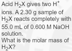 Acid H2X gives two H*
ions. A 2.30 g sample of
H2X reacts completely with
55.0 mL of 0.600 M NaOH
solution.
What is the molar mass of
H2X?
