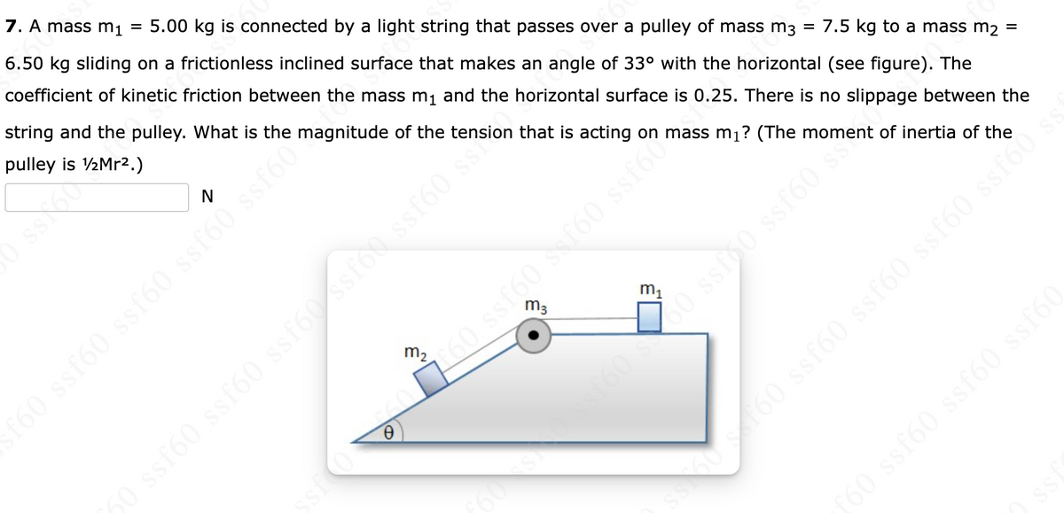 7. A mass m₁ = 5.00 kg is connected by a light string that passes over a pulley of mass m3 = 7.5 kg to a mass m2
6.50 kg sliding on a frictionless inclined surface that makes an angle of 33° with the horizontal (see figure). The
coefficient of kinetic friction between the mass m₁ and the horizontal surface is 0.25. There is no slippage between the
string and the pulley. What is the magnitude of the tension that is acting on mass m₁? (The moment of inertia of the
pulley is 1/2Mr².)
f60 ssf60 ssf60 ssf60 ssf60
0
m₂
ssf60 ssf60 ssf60 ssfóossf60 s
m₁
0 ssf60 s f60 ssfooms
oss is
=
ss mojss (9jss (9Jss is 1919
ISS
f60 ssf60 ssf60 ssf60