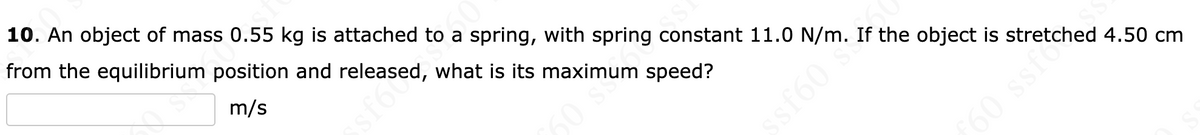 ### Physics Problem: Determining Maximum Speed of an Oscillating Object

**Problem Statement:**
10. An object of mass 0.55 kg is attached to a spring, with a spring constant 11.0 N/m. If the object is stretched 4.50 cm from the equilibrium position and released, what is its maximum speed?

[_____] m/s

### Explanation:

In this problem, we are dealing with an object undergoing simple harmonic motion. We need to determine the maximum speed of the object.

**Given:**
- Mass of the object, \( m = 0.55 \, \text{kg} \)
- Spring constant, \( k = 11.0 \, \text{N/m} \)
- Displacement from equilibrium, \( x = 4.50 \, \text{cm} = 0.045 \, \text{m} \)

**Concepts Involved:**
- Hooke's Law: \( F = -kx \)
- Conservation of Energy in Simple Harmonic Motion:
  \[
  \frac{1}{2} k x^2 = \frac{1}{2} m v_{\text{max}}^2
  \]
  Where:
  - \( v_{\text{max}} \) is the maximum speed of the object.

**Steps to Solve:**
1. Using the conservation of mechanical energy, set the potential energy at the maximum displacement equal to the kinetic energy at the equilibrium position.
   \[
   \frac{1}{2} k x^2 = \frac{1}{2} m v_{\text{max}}^2
   \]
   
2. Simplify and solve for \( v_{\text{max}} \):
   \[
   k x^2 = m v_{\text{max}}^2
   \]
   \[
   v_{\text{max}} = \sqrt{\frac{k x^2}{m}}
   \]
   
3. Substitute the given values into the equation:
   \[
   v_{\text{max}} = \sqrt{\frac{11.0 \times (0.045)^2}{0.55}}
   \]
   
4. Calculate the result:
   \[
   v_{\text{max}} = \sqrt{\frac{11.0 \times 0.002025}{0.55}} = \sqrt{\frac{0.