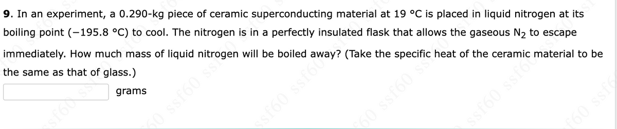 9. In an experiment, a 0.290-kg piece of ceramic superconducting material at 19 °C is placed in liquid nitrogen at its
boiling point (-195.8 °C) to cool. The nitrogen is in a perfectly insulated flask that allows the gaseous N2 to escape
immediately. How much mass of liquid nitrogen will be boiled away? (Take the specific heat of the ceramic material to be
the same as that of glass.)
grams
sst60 s
60 ssfe
