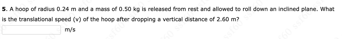 5. A hoop of radius 0.24 m and a mass of 0.50 kg is released from rest and allowed to roll down an inclined
is the translational speed (v) of the hoop after dropping a vertical distance of 2.60 m?
m/s
MOJS
60 ss?
ssfól s
60 ssfo
What