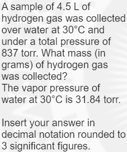 A sample of 4.5 L of
hydrogen gas was collected
over water at 30°C and
under a total pressure of
837 torr. What mass (in
grams) of hydrogen gas
was collected?
The vapor pressure of
water at 30°C is 31.84 torr.
Insert your answer in
decimal notation rounded to
3 significant figures.
