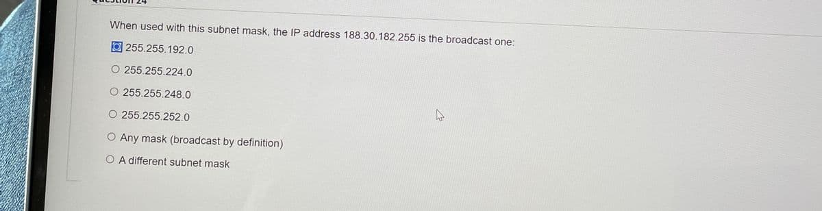 When used with this subnet mask, the IP address 188.30.182.255 is the broadcast one:
O 255.255.192.0
O 255.255.224.0
O 255.255.248.0
O 255.255.252.0
O Any mask (broadcast by definition)
O A different subnet mask
