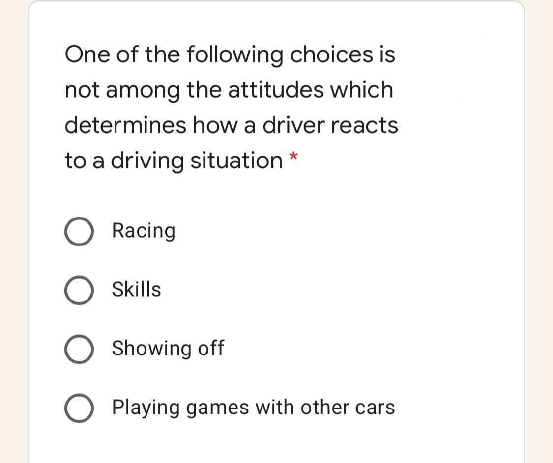 One of the following choices is
not among the attitudes which
determines how a driver reacts
to a driving situation *
Racing
Skills
Showing off
Playing games with other cars
