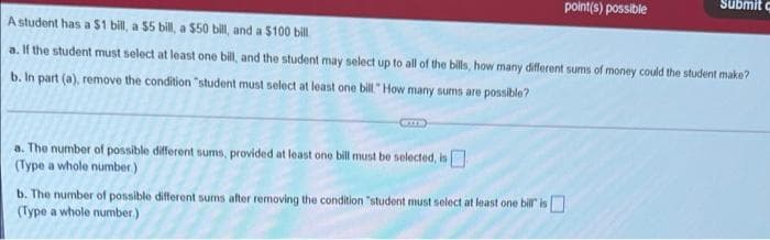 Submit c
point(s) possible
A student has a $1 bill, a $5 bill, a $50 bill, and a $100 bill
a. If the student must select at least one bill, and the student may select up to all of the bills, how many different sums of money could the student make?
b. In part (a), remove the condition "student must select at least one bill " How many sums are possible?
a. The number of possible different sums, provided at least one bill must be selected, is
(Type a whole number.)
b. The number of possible different sums after removing the condition "student must select at least one billr is
(Type a whole number)
