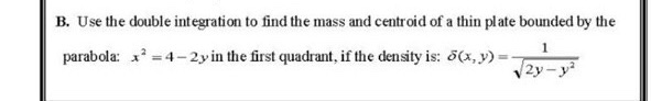 B. Use the double integration to find the mass and centroid of a thin plate bounded by the
parabola: x =4- 2yin the first quadrant, if the density is: 5(x, y)
|2y
