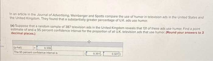 In an articie in the Journal of Advertising, Weinberger and Spotts compare the use of humor in televisilon ads in the United States and
the United Kingdom. They found that a substantially greater percentage of U.K. ads use humor.
(a) Suppose that a random sample of 387 television ads in the United Kingdom reveals that 131 of these ads use humor. Find a point
estimate of and a 95 percent confidence interval for the proportion of all U.K. television ads that use humor. (Round your answers to 3
decimal places.)
bes
(p-hat)
The 95 percent confidence interval is
0.339
0.351
0.327
