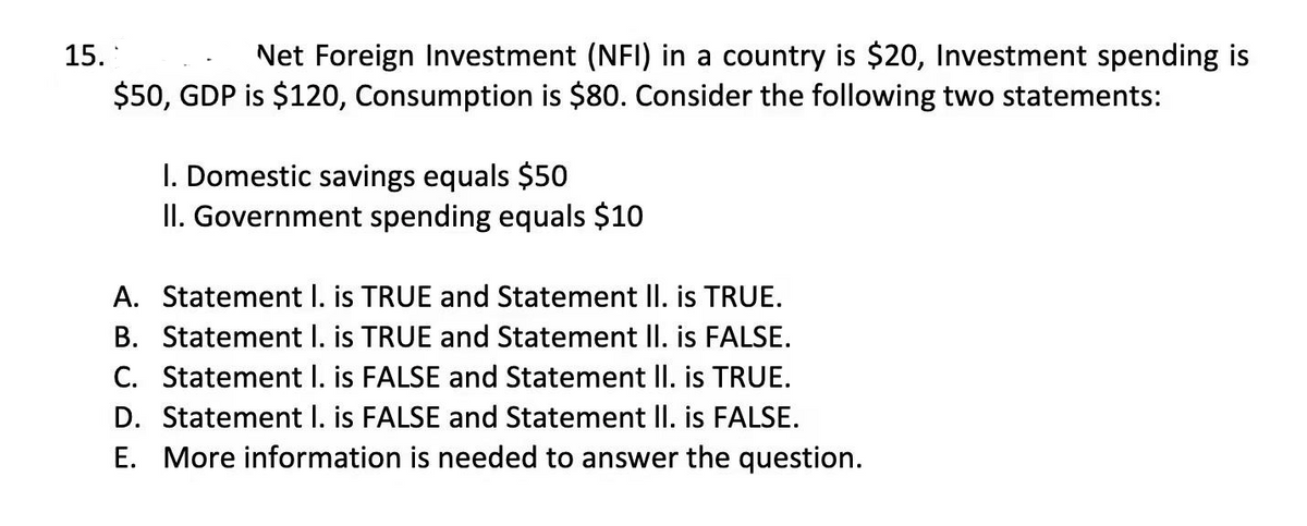 Net Foreign Investment (NFI) in a country is $20, Investment spending is
$50, GDP is $120, Consumption is $80. Consider the following two statements:
15.
I. Domestic savings equals $50
II. Government spending equals $10
A. Statement I. is TRUE and Statement II. is TRUE.
B. Statement I. is TRUE and Statement II. is FALSE.
C. Statement I. is FALSE and Statement II. is TRUE.
D. Statement I. is FALSE and Statement II. is FALSE.
E. More information is needed to answer the question.
