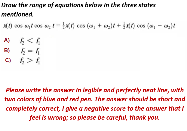 Draw the range of equations below in the three states
mentioned.
x(1) cos w,t cos w, t = }x(1) cos (w, + w,)t + }x(1) cos (@, – w;)t
ĥ < f
f = f
f; > f
A)
B)
C)
Please write the answer in legible and perfectly neat line, with
two colors of blue and red pen. The answer should be short and
completely correct, I give a negative score to the answer that I
feel is wrong; so please be careful, thank you.
