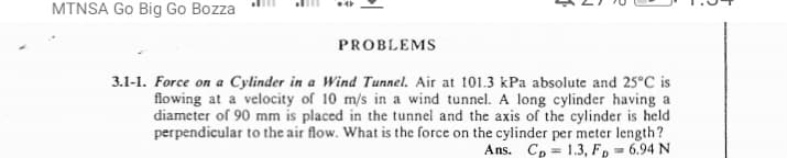 MTNSA Go Big Go Bozza
PROBLEMS
3.1-1. Force on a Cylinder in a Wind Tunnel. Air at 101.3 kPa absolute and 25°C is
flowing at a velocity of 10 m/s in a wind tunnel. A long cylinder having a
diameter of 90 mm is placed in the tunnel and the axis of the cylinder is held
perpendicular to the air flow. What is the force on the cylinder per meter length?
Ans. Cp = 1.3, F, = 6.94 N
